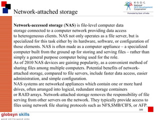 Network-attached storage
Network-accessed storage (NAS) is file-level computer data
storage connected to a computer network providing data access
to heterogeneous clients. NAS not only operates as a file server, but is
specialized for this task either by its hardware, software, or configuration of
those elements. NAS is often made as a computer appliance – a specialized
computer built from the ground up for storing and serving files – rather than
simply a general purpose computer being used for the role.
As of 2010 NAS devices are gaining popularity, as a convenient method of
sharing files among multiple computers. Potential benefits of networkattached storage, compared to file servers, include faster data access, easier
administration, and simple configuration.
NAS systems are networked appliances which contain one or more hard
drives, often arranged into logical, redundant storage containers
or RAID arrays. Network-attached storage removes the responsibility of file
serving from other servers on the network. They typically provide access to
files using network file sharing protocols such as NFS,SMB/CIFS, or AFP.
309

 