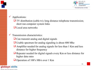  Applications:
 TV distribution (cable tv); long distance telephone transmission;
short run computer system links
 Local area networks
 Transmission characteristics:
 Can transmit analog and digital signals
 Usable spectrum for analog signaling is about 400 Mhz
 Amplifier needed for analog signals for less than 1 Km and less
distance for higher frequency
 Repeater needed for digital signals every Km or less distance for
higher data rates
 Operation of 100’s Mb/s over 1 Km
31

 