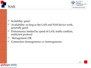 NAS

 Scalability: good
 Availability: as long as the LAN and NAS device work,
generally good
 Performance: limited by speed of LAN, traffic conflicts,
inefficient protocol
 Management: OK
 Connection: homogeneous vs. heterogeneous

311

 