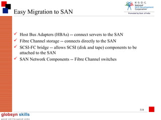 Easy Migration to SAN

 Host Bus Adapters (HBAs) -- connect servers to the SAN
 Fibre Channel storage -- connects directly to the SAN
 SCSI-FC bridge -- allows SCSI (disk and tape) components to be
attached to the SAN
 SAN Network Components -- Fibre Channel switches

318

 