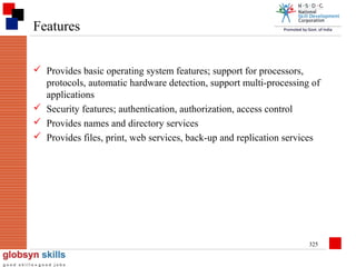 Features
 Provides basic operating system features; support for processors,
protocols, automatic hardware detection, support multi-processing of
applications
 Security features; authentication, authorization, access control
 Provides names and directory services
 Provides files, print, web services, back-up and replication services

325

 