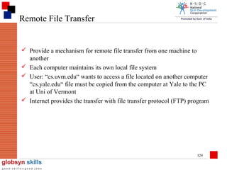 Remote File Transfer

 Provide a mechanism for remote file transfer from one machine to
another
 Each computer maintains its own local file system
 User: “cs.uvm.edu“ wants to access a file located on another computer
“cs.yale.edu“ file must be copied from the computer at Yale to the PC
at Uni of Vermont
 Internet provides the transfer with file transfer protocol (FTP) program

329

 
