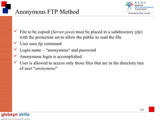 Anonymous FTP Method
 File to be copied (Server.java) must be placed in a subdirectory (ftp)
with the protection set to allow the public to read the file
 User uses ftp command
 Login name – “anonymous“ and password
 Anonymous login is accomplished
 User is allowed to access only those files that are in the directory tree
of user “anonymous“

332

 