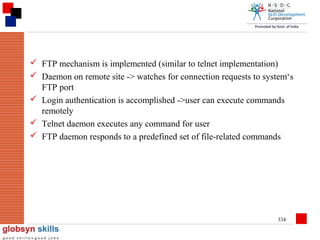  FTP mechanism is implemented (similar to telnet implementation)
 Daemon on remote site -> watches for connection requests to system‘s
FTP port
 Login authentication is accomplished ->user can execute commands
remotely
 Telnet daemon executes any command for user
 FTP daemon responds to a predefined set of file-related commands

334

 