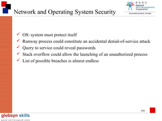Network and Operating System Security







OS: system must protect itself
Runway process could constitute an accidental denial-of-service attack
Query to service could reveal passwords
Stack overflow could allow the launching of an unauthorized process
List of possible breaches is almost endless

336

 