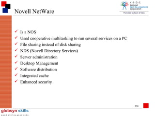 Novell NetWare










Is a NOS
Used cooperative multitasking to run several services on a PC
File sharing instead of disk sharing
NDS (Novell Directory Services)
Server administration
Desktop Management
Software distribution
Integrated cache
Enhanced security

338

 