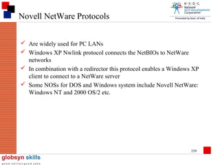 Novell NetWare Protocols
 Are widely used for PC LANs
 Windows XP Nwlink protocol connects the NetBIOs to NetWare
networks
 In combination with a redirector this protocol enables a Windows XP
client to connect to a NetWare server
 Some NOSs for DOS and Windows system include Novell NetWare:
Windows NT and 2000 OS/2 etc.

339

 