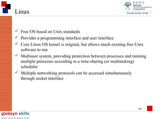 Linux
 Free OS based on Unix standards
 Provides a programming interface and user interface
 Core Linux OS kernel is original, but allows much existing free Unix
software to run
 Multiuser system, providing protection between processes and running
multiple processes according to a time-sharing (or multitasking)
scheduler
 Multiple networking protocols can be accessed simultaneously
through socket interface

341

 