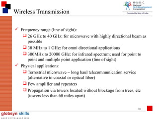Wireless Transmission
 Frequency range (line of sight):
 26 GHz to 40 GHz: for microwave with highly directional beam as
possible
 30 MHz to 1 GHz: for omni directional applications
 300MHz to 20000 GHz: for infrared spectrum; used for point to
point and multiple point application (line of sight)
 Physical applications:
 Terrestrial microwave – long haul telecommunication service
(alternative to coaxial or optical fiber)
 Few amplifier and repeaters
 Propagation via towers located without blockage from trees, etc
(towers less than 60 miles apart)
36

 