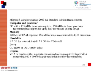 Microsoft Windows Server 2003 R2 Standard Edition Requirements
Computer and processor
PC with a 133-MHz processor required; 550-MHz or faster processor
recommended; support for up to four processors on one server
Memory
128 MB of RAM required; 256 MB or more recommended; 4 GB maximum
Hard disk
1.2 GB for network install; 2.9 GB for CD install
Drive
CD-ROM or DVD-ROM drive
Display
VGA or hardware that supports console redirection required; Super VGA
supporting 800 x 600 or higher-resolution monitor recommended
370

 