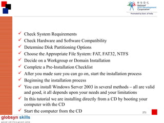 









Check System Requirements
Check Hardware and Software Compatibility
Determine Disk Partitioning Options
Choose the Appropriate File System: FAT, FAT32, NTFS
Decide on a Workgroup or Domain Installation
Complete a Pre-Installation Checklist
After you made sure you can go on, start the installation process
Beginning the installation process
You can install Windows Server 2003 in several methods – all are valid
and good, it all depends upon your needs and your limitations
 In this tutorial we are installing directly from a CD by booting your
computer with the CD
 Start the computer from the CD
371

 