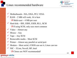 Linux recommended hardware
 Motherboards - ISA, EISA, PCI, VESA
 RAM – 2 MB will work, 16 is best
 Multi-user – 4 MB per user
 Hard disk – IDE, EIDE, ESDI, RLL, SCSI
 If using SCSI, only uses most common
 Video – Almost any
 Mouse – Any
 Tape – Any SCSI
 Removable media – Most SCSI
 Printer – Almost any parallel or serial port
 Modem – Most serial, if DOS can use it, Linux can too
 NIC – 3Com, Novell, HP, Intel
 Clones are NOT recommended!

402

 