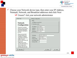  Choose your Network device type, then enter your IP Address,
Netmask, Network, and Broadcast addresses and click Next
 Unsure? Ask your network administrator

414

 