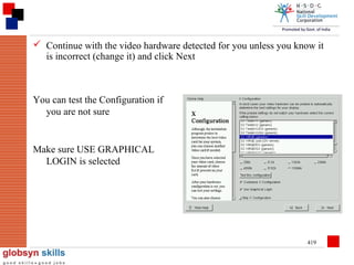  Continue with the video hardware detected for you unless you know it
is incorrect (change it) and click Next

You can test the Configuration if
you are not sure

Make sure USE GRAPHICAL
LOGIN is selected

419

 