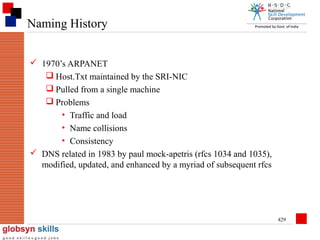 Naming History
 1970’s ARPANET
 Host.Txt maintained by the SRI-NIC
 Pulled from a single machine
 Problems
• Traffic and load
• Name collisions
• Consistency
 DNS related in 1983 by paul mock-apetris (rfcs 1034 and 1035),
modified, updated, and enhanced by a myriad of subsequent rfcs

429

 