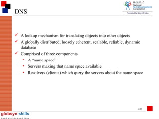 DNS

 A lookup mechanism for translating objects into other objects
 A globally distributed, loosely coherent, scalable, reliable, dynamic
database
 Comprised of three components
• A “name space”
• Servers making that name space available
• Resolvers (clients) which query the servers about the name space

430

 