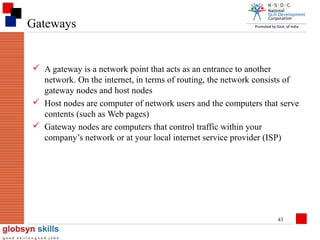 Gateways

 A gateway is a network point that acts as an entrance to another
network. On the internet, in terms of routing, the network consists of
gateway nodes and host nodes
 Host nodes are computer of network users and the computers that serve
contents (such as Web pages)
 Gateway nodes are computers that control traffic within your
company’s network or at your local internet service provider (ISP)

43

 