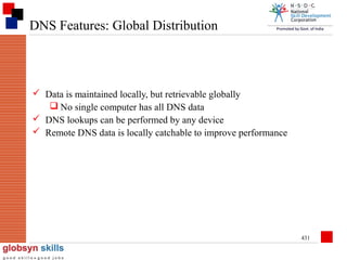 DNS Features: Global Distribution

 Data is maintained locally, but retrievable globally
 No single computer has all DNS data
 DNS lookups can be performed by any device
 Remote DNS data is locally catchable to improve performance

431

 