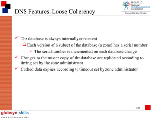 DNS Features: Loose Coherency

 The database is always internally consistent
 Each version of a subset of the database (a zone) has a serial number
• The serial number is incremented on each database change
 Changes to the master copy of the database are replicated according to
timing set by the zone administrator
 Cached data expires according to timeout set by zone administrator

432

 
