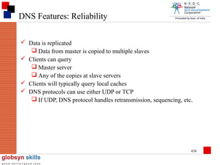 DNS Features: Reliability
 Data is replicated
 Data from master is copied to multiple slaves
 Clients can query
 Master server
 Any of the copies at slave servers
 Clients will typically query local caches
 DNS protocols can use either UDP or TCP
 If UDP, DNS protocol handles retransmission, sequencing, etc.

434

 