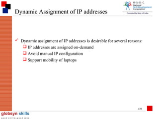 Dynamic Assignment of IP addresses

 Dynamic assignment of IP addresses is desirable for several reasons:
 IP addresses are assigned on-demand
 Avoid manual IP configuration
 Support mobility of laptops

439

 