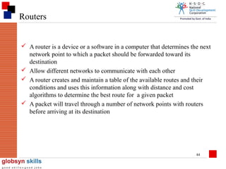 Routers
 A router is a device or a software in a computer that determines the next
network point to which a packet should be forwarded toward its
destination
 Allow different networks to communicate with each other
 A router creates and maintain a table of the available routes and their
conditions and uses this information along with distance and cost
algorithms to determine the best route for a given packet
 A packet will travel through a number of network points with routers
before arriving at its destination

44

 