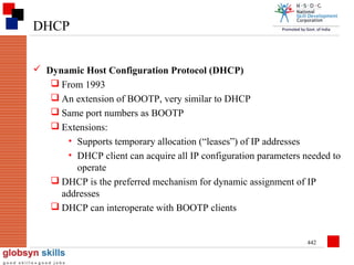 DHCP
 Dynamic Host Configuration Protocol (DHCP)
 From 1993
 An extension of BOOTP, very similar to DHCP
 Same port numbers as BOOTP
 Extensions:
• Supports temporary allocation (“leases”) of IP addresses
• DHCP client can acquire all IP configuration parameters needed to
operate
 DHCP is the preferred mechanism for dynamic assignment of IP
addresses
 DHCP can interoperate with BOOTP clients

442

 