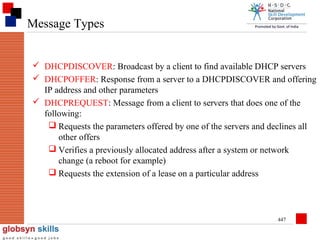 Message Types
 DHCPDISCOVER: Broadcast by a client to find available DHCP servers
 DHCPOFFER: Response from a server to a DHCPDISCOVER and offering
IP address and other parameters
 DHCPREQUEST: Message from a client to servers that does one of the
following:
 Requests the parameters offered by one of the servers and declines all
other offers
 Verifies a previously allocated address after a system or network
change (a reboot for example)
 Requests the extension of a lease on a particular address

447

 