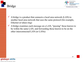 Bridge
 A bridge is a product that connects a local area network (LAN) to
another local area network that uses the same protocol (for example,
Ethernet or token ring)
 A bridge examines each message on a LAN, "passing" those known to
be within the same LAN, and forwarding those known to be on the
other interconnected LAN (or LANs)

45

 
