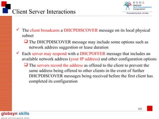 Client Server Interactions
 The client broadcasts a DHCPDISCOVER message on its local physical
subnet
 The DHCPDISCOVER message may include some options such as
network address suggestion or lease duration
 Each server may respond with a DHCPOFFER message that includes an
available network address (your IP address) and other configuration options
 The servers record the address as offered to the client to prevent the
same address being offered to other clients in the event of further
DHCPDISCOVER messages being received before the first client has
completed its configuration

452

 