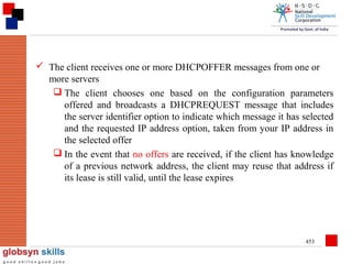  The client receives one or more DHCPOFFER messages from one or
more servers
 The client chooses one based on the configuration parameters
offered and broadcasts a DHCPREQUEST message that includes
the server identifier option to indicate which message it has selected
and the requested IP address option, taken from your IP address in
the selected offer
 In the event that no offers are received, if the client has knowledge
of a previous network address, the client may reuse that address if
its lease is still valid, until the lease expires

453

 