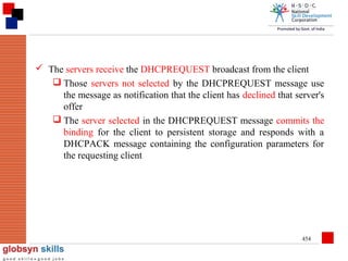  The servers receive the DHCPREQUEST broadcast from the client
 Those servers not selected by the DHCPREQUEST message use
the message as notification that the client has declined that server's
offer
 The server selected in the DHCPREQUEST message commits the
binding for the client to persistent storage and responds with a
DHCPACK message containing the configuration parameters for
the requesting client

454

 