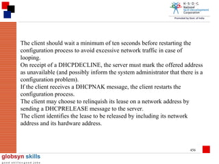 The client should wait a minimum of ten seconds before restarting the
configuration process to avoid excessive network traffic in case of
looping.
On receipt of a DHCPDECLINE, the server must mark the offered address
as unavailable (and possibly inform the system administrator that there is a
configuration problem).
If the client receives a DHCPNAK message, the client restarts the
configuration process.
The client may choose to relinquish its lease on a network address by
sending a DHCPRELEASE message to the server.
The client identifies the lease to be released by including its network
address and its hardware address.

456

 