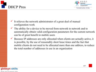 DHCP Pros

 It relieves the network administrator of a great deal of manual
configuration work
 The ability for a device to be moved from network to network and to
automatically obtain valid configuration parameters for the current network
can be of great benefit to mobile users
 Because IP addresses are only allocated when clients are actually active, it
is possible, by the use of reasonably short lease times and the fact that
mobile clients do not need to be allocated more than one address, to reduce
the total number of addresses in use in an organization

457

 