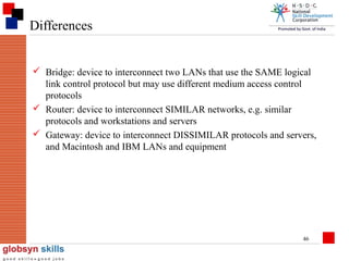 Differences
 Bridge: device to interconnect two LANs that use the SAME logical
link control protocol but may use different medium access control
protocols
 Router: device to interconnect SIMILAR networks, e.g. similar
protocols and workstations and servers
 Gateway: device to interconnect DISSIMILAR protocols and servers,
and Macintosh and IBM LANs and equipment

46

 