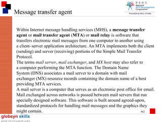 Message transfer agent
Within Internet message handling services (MHS), a message transfer
agent or mail transfer agent (MTA) or mail relay is software that
transfers electronic mail messages from one computer to another using
a client–server application architecture. An MTA implements both the client
(sending) and server (receiving) portions of the Simple Mail Transfer
Protocol.
The terms mail server, mail exchanger, and MX host may also refer to
a computer performing the MTA function. The Domain Name
System (DNS) associates a mail server to a domain with mail
exchanger (MX) resource records containing the domain name of a host
providing MTA services.
A mail server is a computer that serves as an electronic post office for email.
Mail exchanged across networks is passed between mail servers that run
specially designed software. This software is built around agreed-upon,
standardized protocols for handling mail messages and the graphics they
might contain.
462

 