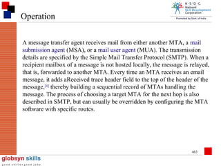 Operation
A message transfer agent receives mail from either another MTA, a mail
submission agent (MSA), or a mail user agent (MUA). The transmission
details are specified by the Simple Mail Transfer Protocol (SMTP). When a
recipient mailbox of a message is not hosted locally, the message is relayed,
that is, forwarded to another MTA. Every time an MTA receives an email
message, it adds aReceived trace header field to the top of the header of the
message,[4] thereby building a sequential record of MTAs handling the
message. The process of choosing a target MTA for the next hop is also
described in SMTP, but can usually be overridden by configuring the MTA
software with specific routes.

463

 