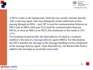 A MTA works in the background, while the user usually interacts directly
with a mail user agent. One may distinguish initial submission as first
passing through an MSA – port 587 is used for communication between an
MUA and an MSA while port 25 is used for communication between
MTAs, or from an MSA to an MTA, this distinction is first made in RFC
2476.
For recipients hosted locally, the final delivery of email to a recipient
mailbox is the task of a message delivery agent (MDA). For this purpose
the MTA transfers the message to the message handling service component
of the message delivery agent. Upon final delivery, the Return-Path field is
added to the envelope to record the return path.

464

 