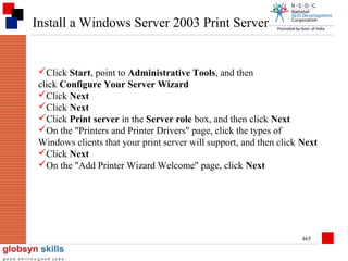 Install a Windows Server 2003 Print Server

Click Start, point to Administrative Tools, and then
click Configure Your Server Wizard
Click Next
Click Next
Click Print server in the Server role box, and then click Next
On the "Printers and Printer Drivers" page, click the types of
Windows clients that your print server will support, and then click Next
Click Next
On the "Add Printer Wizard Welcome" page, click Next

465

 