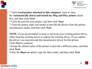 Click Local printer attached to this computer, click to clear
the Automatically detect and install my Plug and Play printer check
box, and then click Next
Click the port for your printer, and then click Next
Click the printer make and model or provide the drivers from the printer
manufacturer media, and then click Next
NOTE: If you are prompted to keep or not keep your existing printer driver,
either keep the existing driver or replace the existing driver. If you replace
the driver, you must provide the manufacturer driver for this printer.
Click Next to continue.
•Accept the default name of the printer or provide a different name, and then
click Next.
•Click the Share as option, type the share name, and then click Next.

466

 