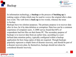 Backup
In information technology, a backup or the process of backing up is
making copies of data which may be used to restore the original after a data
loss event. The verb form is back up in two words, whereas the noun
is backup.
Backups have two distinct purposes. The primary purpose is to recover data
after its loss, be it by data deletion or corruption. Data loss can be a common
experience of computer users. A 2008 survey found that 66% of
respondents had lost files on their home PC. The secondary purpose of
backups is to recover data from an earlier time, according to a userdefined data retention policy, typically configured within a backup
application for how long copies of data are required. Though backups
popularly represent a simple form of disaster recovery, and should be part of
a disaster recovery plan, by themselves, backups should not alone be
considered disaster recovery.
470

 
