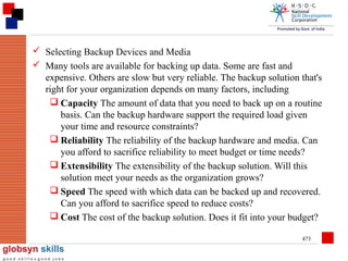 Selecting Backup Devices and Media
 Many tools are available for backing up data. Some are fast and
expensive. Others are slow but very reliable. The backup solution that's
right for your organization depends on many factors, including
 Capacity The amount of data that you need to back up on a routine
basis. Can the backup hardware support the required load given
your time and resource constraints?
 Reliability The reliability of the backup hardware and media. Can
you afford to sacrifice reliability to meet budget or time needs?
 Extensibility The extensibility of the backup solution. Will this
solution meet your needs as the organization grows?
 Speed The speed with which data can be backed up and recovered.
Can you afford to sacrifice speed to reduce costs?
 Cost The cost of the backup solution. Does it fit into your budget?
473

 