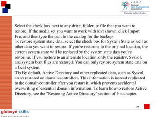 Select the check box next to any drive, folder, or file that you want to
restore. If the media set you want to work with isn't shown, click Import
File, and then type the path to the catalog for the backup.
To restore system state data, select the check box for System State as well as
other data you want to restore. If you're restoring to the original location, the
current system state will be replaced by the system state data you're
restoring. If you restore to an alternate location, only the registry, Sysvol,
and system boot files are restored. You can only restore system state data on
a local system.
Tip By default, Active Directory and other replicated data, such as Sysvol,
aren't restored on domain controllers. This information is instead replicated
to the domain controller after you restart it, which prevents accidental
overwriting of essential domain information. To learn how to restore Active
Directory, see the "Restoring Active Directory" section of this chapter.
475

 
