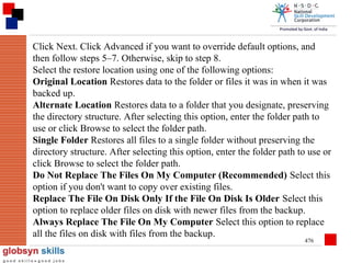 Click Next. Click Advanced if you want to override default options, and
then follow steps 5–7. Otherwise, skip to step 8.
Select the restore location using one of the following options:
Original Location Restores data to the folder or files it was in when it was
backed up.
Alternate Location Restores data to a folder that you designate, preserving
the directory structure. After selecting this option, enter the folder path to
use or click Browse to select the folder path.
Single Folder Restores all files to a single folder without preserving the
directory structure. After selecting this option, enter the folder path to use or
click Browse to select the folder path.
Do Not Replace The Files On My Computer (Recommended) Select this
option if you don't want to copy over existing files.
Replace The File On Disk Only If the File On Disk Is Older Select this
option to replace older files on disk with newer files from the backup.
Always Replace The File On My Computer Select this option to replace
all the files on disk with files from the backup.
476

 