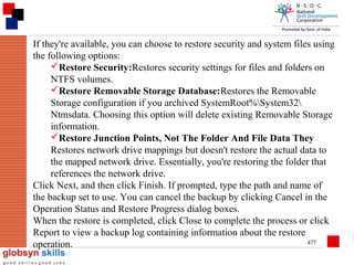 If they're available, you can choose to restore security and system files using
the following options:
Restore Security:Restores security settings for files and folders on
NTFS volumes.
Restore Removable Storage Database:Restores the Removable
Storage configuration if you archived SystemRoot%System32
Ntmsdata. Choosing this option will delete existing Removable Storage
information.
Restore Junction Points, Not The Folder And File Data They
Restores network drive mappings but doesn't restore the actual data to
the mapped network drive. Essentially, you're restoring the folder that
references the network drive.
Click Next, and then click Finish. If prompted, type the path and name of
the backup set to use. You can cancel the backup by clicking Cancel in the
Operation Status and Restore Progress dialog boxes.
When the restore is completed, click Close to complete the process or click
Report to view a backup log containing information about the restore
477
operation.

 