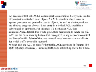 An access control list (ACL), with respect to a computer file system, is a list
of permissions attached to an object. An ACL specifies which users or
system processes are granted access to objects, as well as what operations
are allowed on given objects. Each entry in a typical ACL specifies a
subject and an operation. For instance, if a file has an ACL that
contains (Alice, delete), this would give Alice permission to delete the file.
ACL are the basic security feature that is required in any network to control
the flow of traffic. Most of time our network may have servers and clients
for which traffic control is required.
We can also use ACL to classify the traffic. ACLs are used in features like
QOS (Quality of Service), Prioritize traffic and interesting traffic for ISDN.

480

 