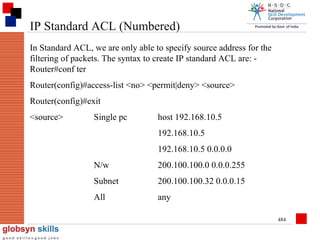 IP Standard ACL (Numbered)
In Standard ACL, we are only able to specify source address for the
filtering of packets. The syntax to create IP standard ACL are: Router#conf ter
Router(config)#access-list <no> <permit|deny> <source>
Router(config)#exit
<source>

Single pc

host 192.168.10.5
192.168.10.5
192.168.10.5 0.0.0.0

N/w

200.100.100.0 0.0.0.255

Subnet

200.100.100.32 0.0.0.15

All

any
484

 