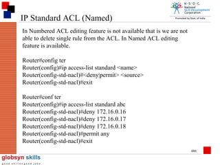 IP Standard ACL (Named)
In Numbered ACL editing feature is not available that is we are not
able to delete single rule from the ACL. In Named ACL editing
feature is available.
Router#config ter
Router(config)#ip access-list standard <name>
Router(config-std-nacl)#<deny|permit> <source>
Router(config-std-nacl)#exit
Router#conf ter
Router(config)#ip access-list standard abc
Router(config-std-nacl)#deny 172.16.0.16
Router(config-std-nacl)#deny 172.16.0.17
Router(config-std-nacl)#deny 172.16.0.18
Router(config-std-nacl)#permit any
Router(config-std-nacl)#exit
486

 