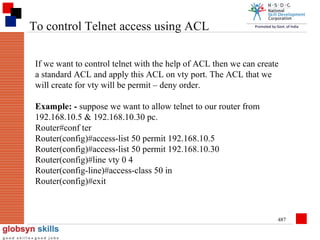 To control Telnet access using ACL
If we want to control telnet with the help of ACL then we can create
a standard ACL and apply this ACL on vty port. The ACL that we
will create for vty will be permit – deny order.
Example: - suppose we want to allow telnet to our router from
192.168.10.5 & 192.168.10.30 pc.
Router#conf ter
Router(config)#access-list 50 permit 192.168.10.5
Router(config)#access-list 50 permit 192.168.10.30
Router(config)#line vty 0 4
Router(config-line)#access-class 50 in
Router(config)#exit

487

 