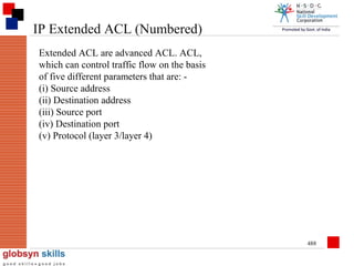 IP Extended ACL (Numbered)
Extended ACL are advanced ACL. ACL,
which can control traffic flow on the basis
of five different parameters that are: (i) Source address
(ii) Destination address
(iii) Source port
(iv) Destination port
(v) Protocol (layer 3/layer 4)

488

 